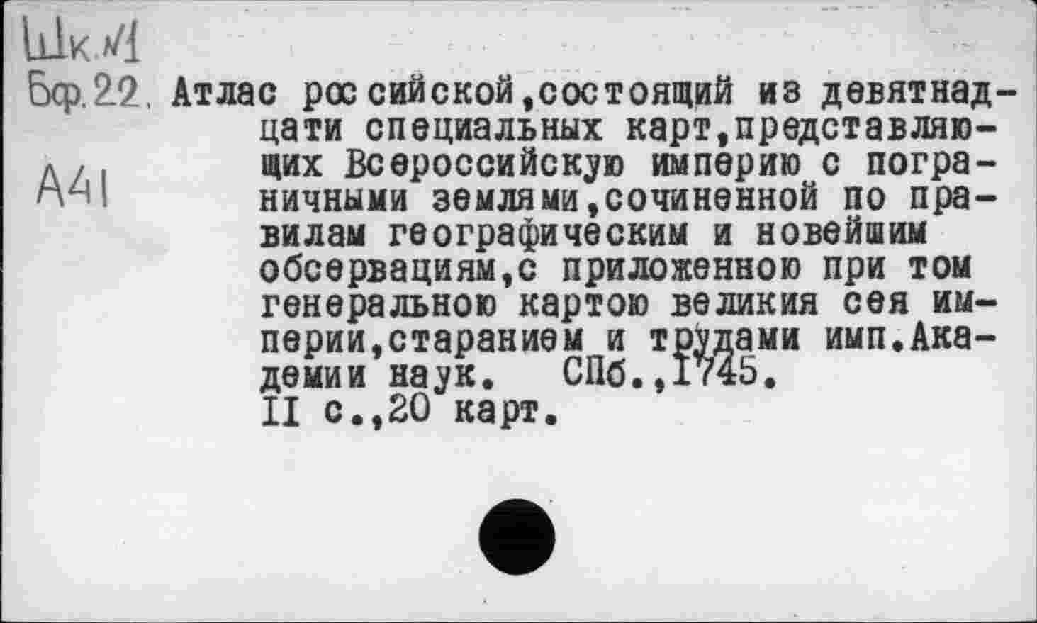 ﻿Ык 4
бер.22 Атлас рос сийской,состоящий из девятнадцати специальных карт.представляю-л	щих Всероссийскую империю с погра-
п-ч ! ничными земля ми, сочиненной по правилам географическим и новейшим обсервациям,с приложенною при том генеральною картою великия сея империи,старанием и трудами имп.Академии наук. СПб.,1745.
II с.,20 карт.